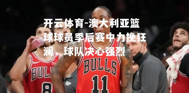 澳大利亚篮球球员季后赛中力挽狂澜，球队决心强烈