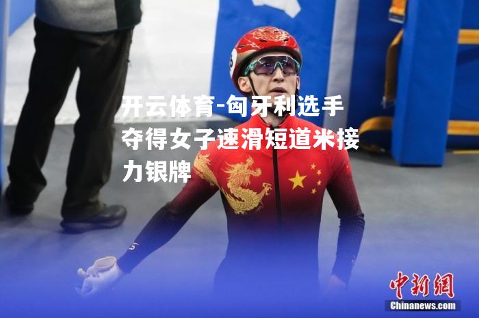 匈牙利选手夺得女子速滑短道米接力银牌